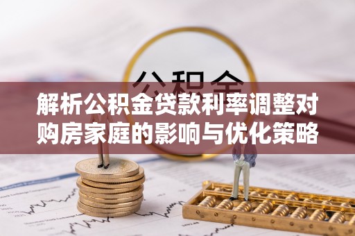 广西解析公积金贷款利率调整对购房家庭的影响与优化策略