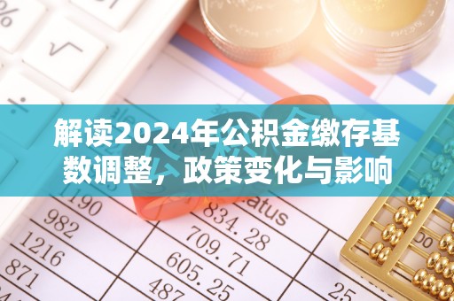 广西解读2024年公积金缴存基数调整，政策变化与影响