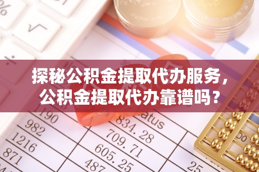 广西探秘公积金提取代办服务，公积金提取代办靠谱吗？