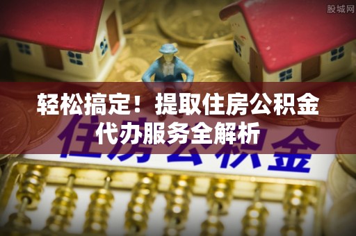 广西轻松搞定！提取住房公积金代办服务全解析