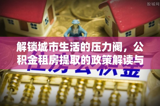 广西解锁城市生活的压力阀，公积金租房提取的政策解读与实践指南