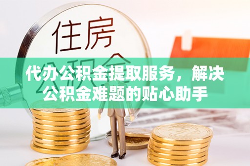 广西代办公积金提取服务，解决公积金难题的贴心助手