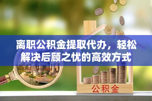 广西离职公积金提取代办，轻松解决后顾之忧的高效方式