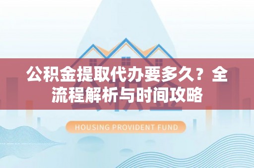 广西公积金提取代办要多久？全流程解析与时间攻略