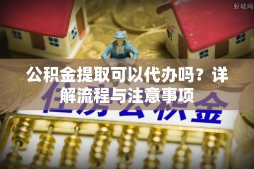 广西公积金提取可以代办吗？详解流程与注意事项
