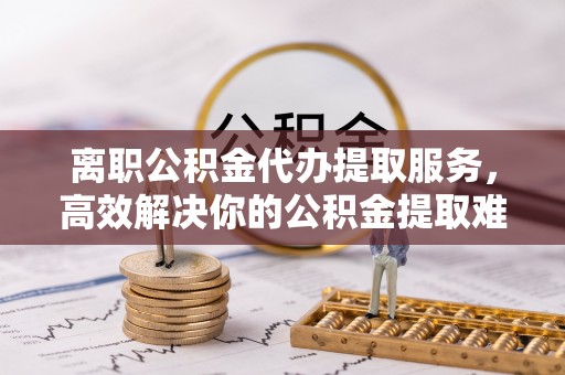 广西离职公积金代办提取服务，高效解决你的公积金提取难题