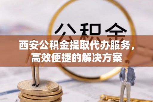 广西西安公积金提取代办服务，高效便捷的解决方案