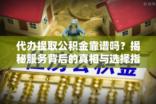 广西代办提取公积金靠谱吗？揭秘服务背后的真相与选择指南