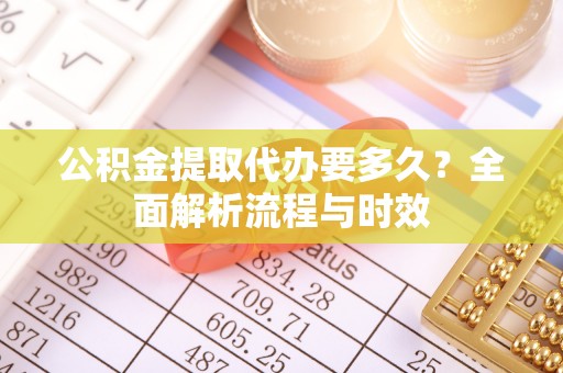 广西公积金提取代办要多久？全面解析流程与时效