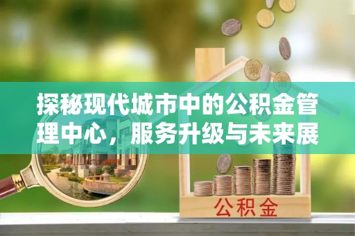 广西探秘现代城市中的公积金管理中心，服务升级与未来展望