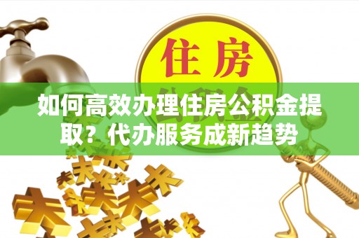 广西如何高效办理住房公积金提取？代办服务成新趋势