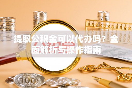 广西提取公积金可以代办吗？全面解析与操作指南