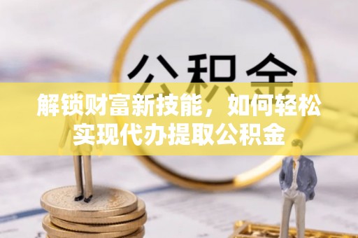 广西解锁财富新技能，如何轻松实现代办提取公积金