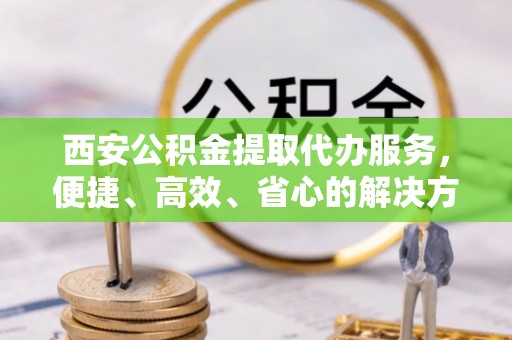 广西西安公积金提取代办服务，便捷、高效、省心的解决方案