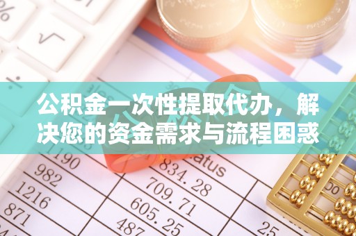 广西公积金一次性提取代办，解决您的资金需求与流程困惑