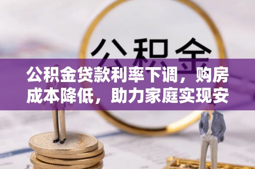 广西公积金贷款利率下调，购房成本降低，助力家庭实现安居梦
