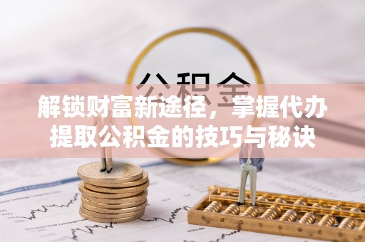 广西解锁财富新途径，掌握代办提取公积金的技巧与秘诀