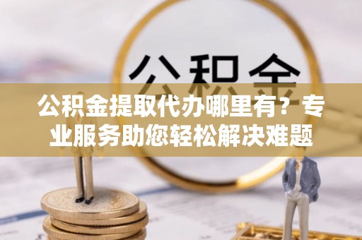 广西公积金提取代办哪里有？专业服务助您轻松解决难题