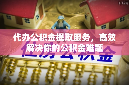 广西代办公积金提取服务，高效解决你的公积金难题