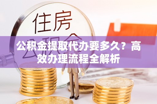 广西公积金提取代办要多久？高效办理流程全解析