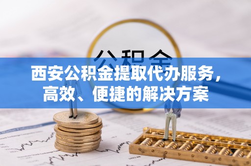 广西西安公积金提取代办服务，高效、便捷的解决方案