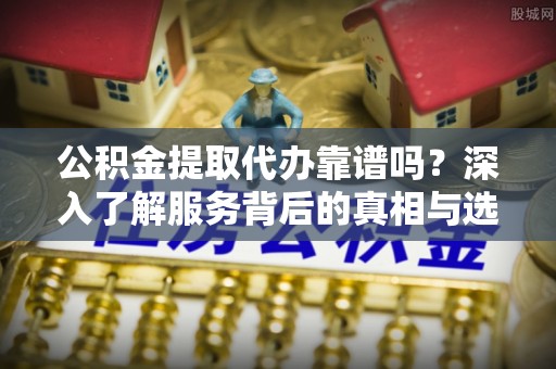 广西公积金提取代办靠谱吗？深入了解服务背后的真相与选择指南