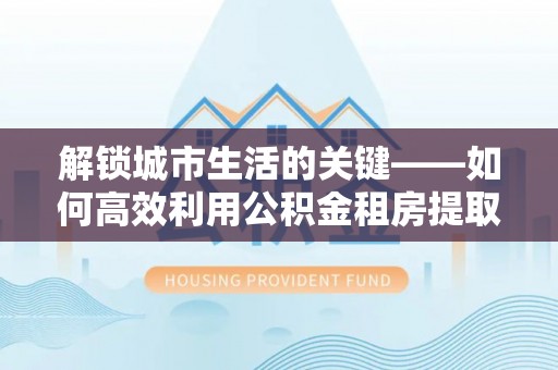 广西解锁城市生活的关键——如何高效利用公积金租房提取实现居住自由