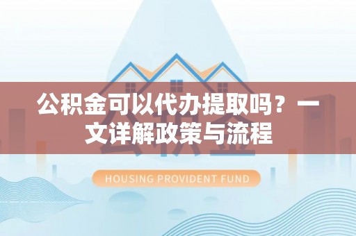 广西公积金可以代办提取吗？一文详解政策与流程