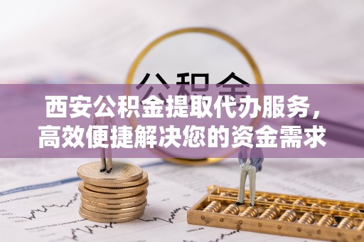 广西西安公积金提取代办服务，高效便捷解决您的资金需求