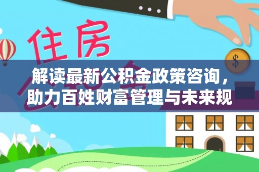 广西解读最新公积金政策咨询，助力百姓财富管理与未来规划
